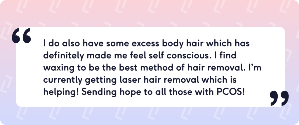I do also have some excess body hair which has definitely made me feel self conscious. I find waxing to be the best method of hair removal. I’m currently getting laser hair removal which is helping! Sending hope to all those with PCOS!