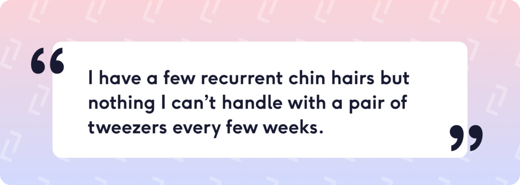 I have a few recurrent chin hairs but nothing I can’t handle with a pair of tweezers every few weeks.