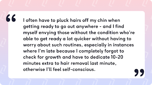 I often have to pluck hairs off my chin when getting ready to go out anywhere - and I find myself envying those without the condition who're able to get ready a lot quicker without having to worry about such routines, especially in instances where I'm late because I completely forgot to check for growth and have to dedicate 10-20 minutes extra to hair removal last minute, otherwise I'll feel self-conscious.